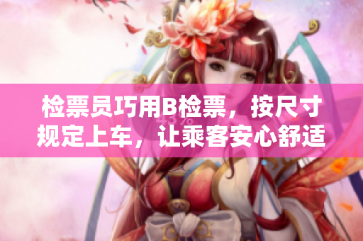 检票员巧用B检票，按尺寸规定上车，让乘客安心舒适