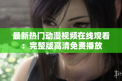最新热门动漫视频在线观看：完整版高清免费播放