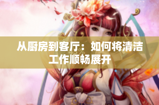 从厨房到客厅：如何将清洁工作顺畅展开