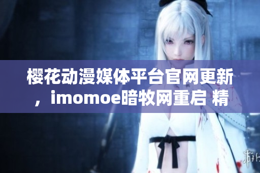 樱花动漫媒体平台官网更新，imomoe暗牧网重启 精彩亮相