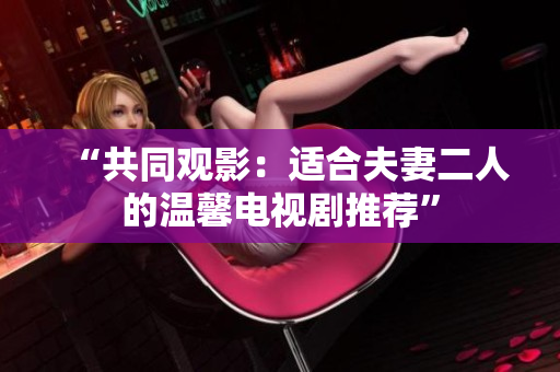 “共同观影：适合夫妻二人的温馨电视剧推荐”