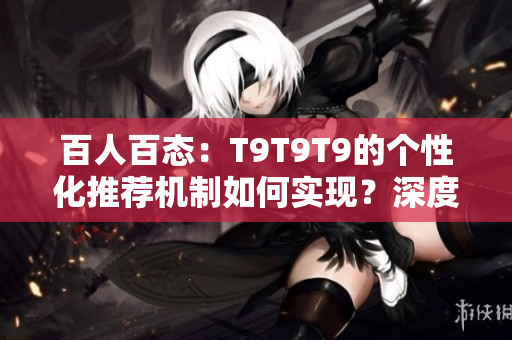 百人百态：T9T9T9的个性化推荐机制如何实现？深度解析与探讨