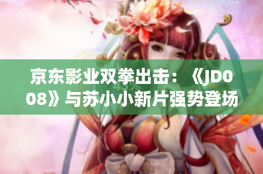 京东影业双拳出击：《JD008》与苏小小新片强势登场，引领观影新风潮