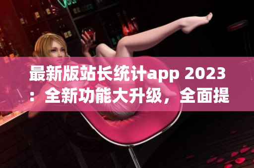 最新版站长统计app 2023：全新功能大升级，全面提升网站数据分析体验