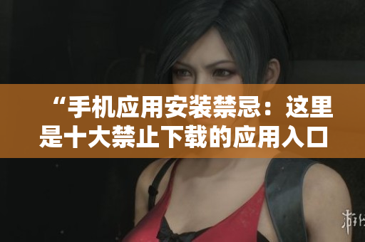 “手机应用安装禁忌：这里是十大禁止下载的应用入口”
