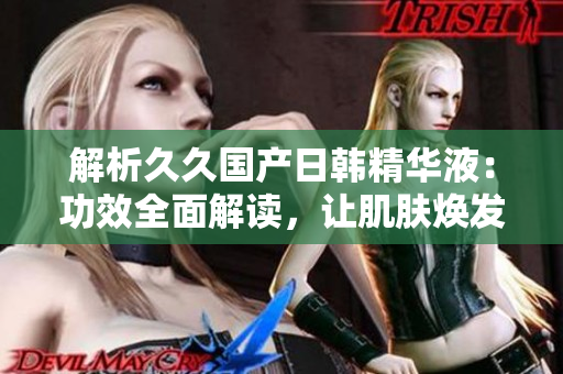解析久久国产日韩精华液：功效全面解读，让肌肤焕发生机