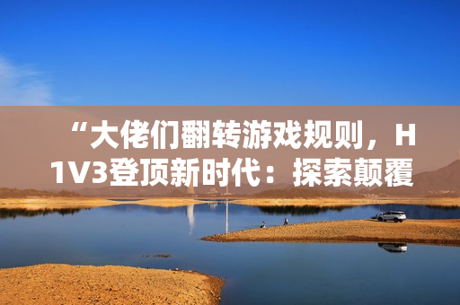 “大佬们翻转游戏规则，H1V3登顶新时代：探索颠覆性创新之路！”