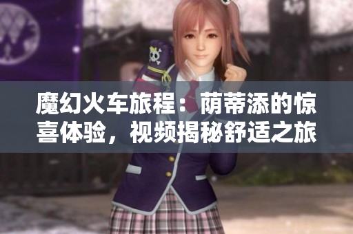 魔幻火车旅程：荫蒂添的惊喜体验，视频揭秘舒适之旅