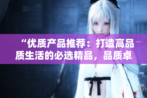 “优质产品推荐：打造高品质生活的必选精品，品质卓越，价值满满！”