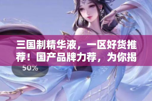 三国制精华液，一区好货推荐！国产品牌力荐，为你揭秘最佳选择！