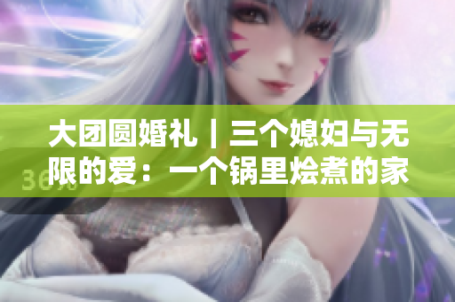 大团圆婚礼｜三个媳妇与无限的爱：一个锅里烩煮的家庭团聚