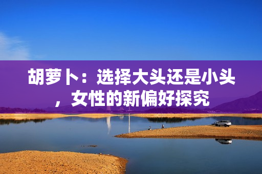 胡萝卜：选择大头还是小头，女性的新偏好探究