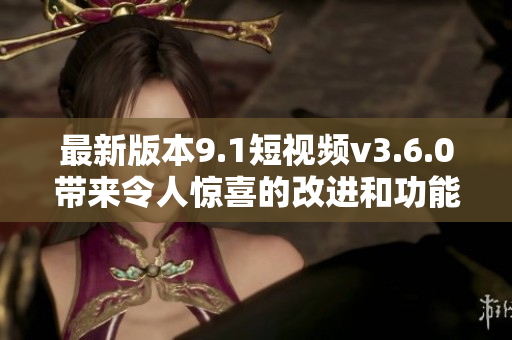 最新版本9.1短视频v3.6.0带来令人惊喜的改进和功能增强
