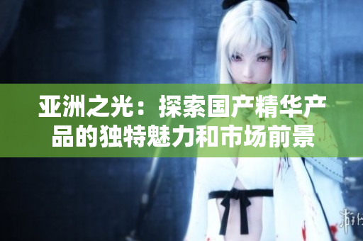 亚洲之光：探索国产精华产品的独特魅力和市场前景