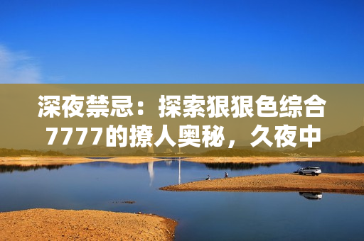深夜禁忌：探索狠狠色综合7777的撩人奥秘，久夜中的诱惑与挑逗