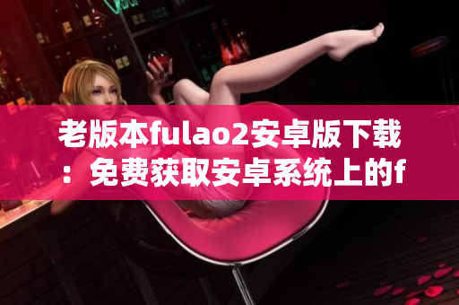 老版本fulao2安卓版下载：免费获取安卓系统上的fulao2老版本