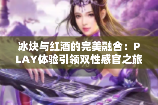 冰块与红酒的完美融合：PLAY体验引领双性感官之旅