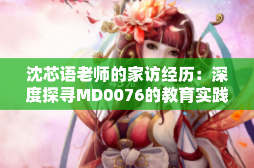 沈芯语老师的家访经历：深度探寻MD0076的教育实践