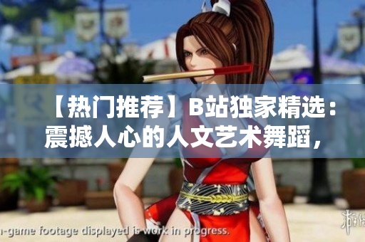 【热门推荐】B站独家精选：震撼人心的人文艺术舞蹈，跨越时空的视听盛宴