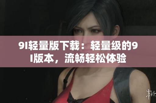 9I轻量版下载：轻量级的9I版本，流畅轻松体验