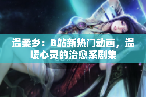 温柔乡：B站新热门动画，温暖心灵的治愈系剧集