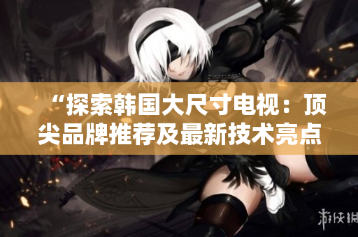 “探索韩国大尺寸电视：顶尖品牌推荐及最新技术亮点解析”