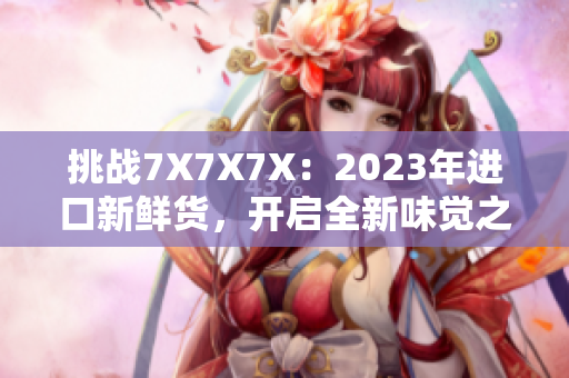 挑战7X7X7X：2023年进口新鲜货，开启全新味觉之旅！