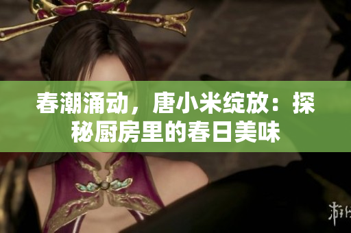 春潮涌动，唐小米绽放：探秘厨房里的春日美味