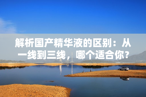 解析国产精华液的区别：从一线到三线，哪个适合你？