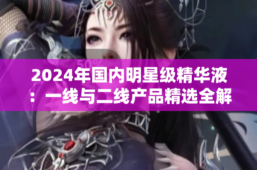 2024年国内明星级精华液：一线与二线产品精选全解析