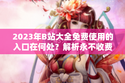 2023年B站大全免费使用的入口在何处？解析永不收费的途径
