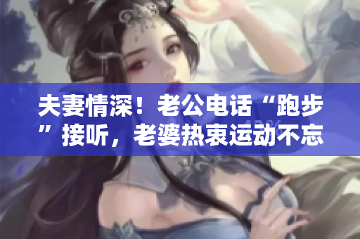 夫妻情深！老公电话“跑步”接听，老婆热衷运动不忘关爱