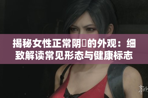 揭秘女性正常阴脣的外观：细致解读常见形态与健康标志