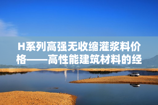 H系列高强无收缩灌浆料价格——高性能建筑材料的经济指南