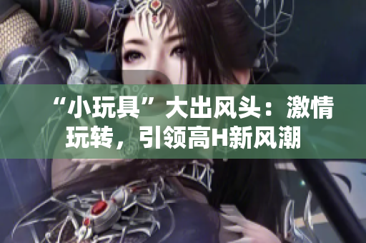 “小玩具”大出风头：激情玩转，引领高H新风潮