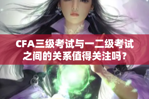 CFA三级考试与一二级考试之间的关系值得关注吗？