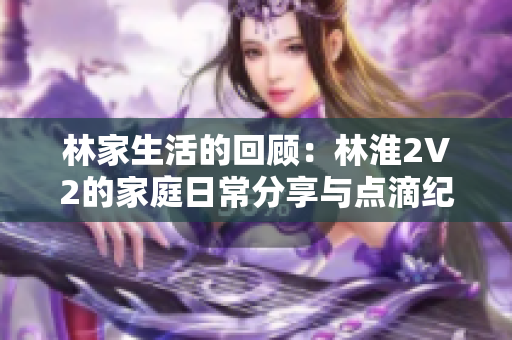 林家生活的回顾：林淮2V2的家庭日常分享与点滴纪录