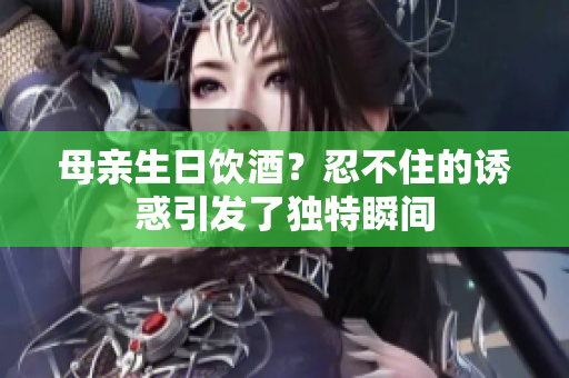 母亲生日饮酒？忍不住的诱惑引发了独特瞬间
