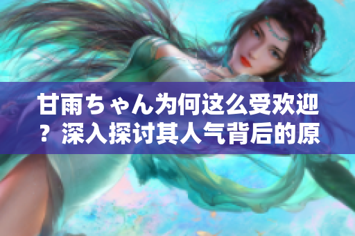 甘雨ちゃん为何这么受欢迎？深入探讨其人气背后的原因