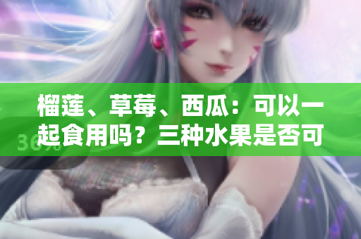 榴莲、草莓、西瓜：可以一起食用吗？三种水果是否可混搭？