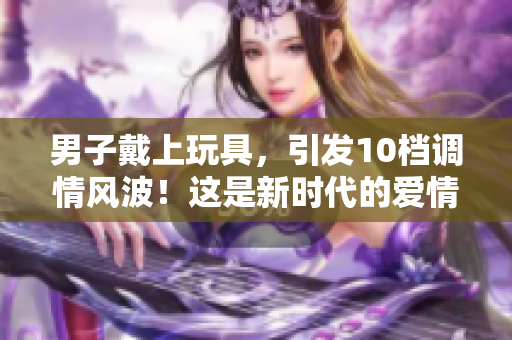 男子戴上玩具，引发10档调情风波！这是新时代的爱情游戏吗？