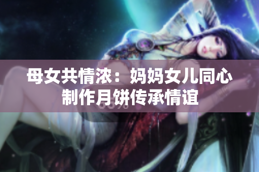 母女共情浓：妈妈女儿同心制作月饼传承情谊