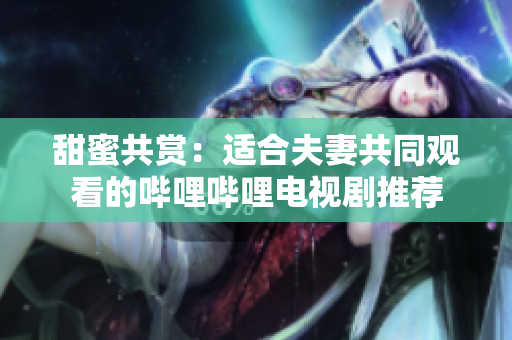 甜蜜共赏：适合夫妻共同观看的哔哩哔哩电视剧推荐