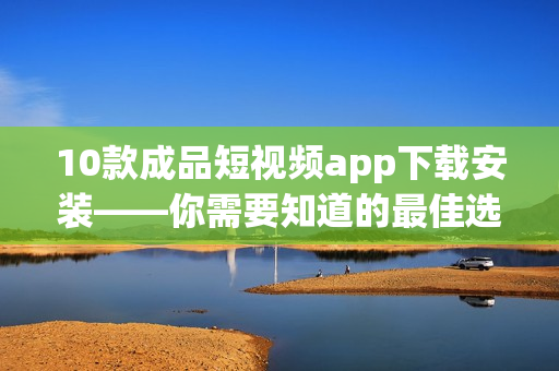 10款成品短视频app下载安装——你需要知道的最佳选择