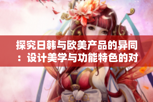 探究日韩与欧美产品的异同：设计美学与功能特色的对比分析
