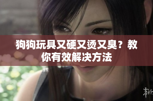 狗狗玩具又硬又烫又臭？教你有效解决方法