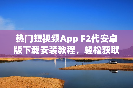热门短视频App F2代安卓版下载安装教程，轻松获取最新视频创意灵感