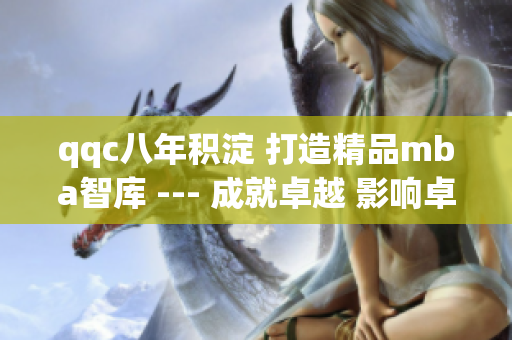 qqc八年积淀 打造精品mba智库 --- 成就卓越 影响卓越