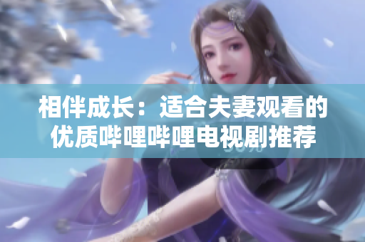相伴成长：适合夫妻观看的优质哔哩哔哩电视剧推荐