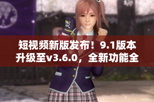 短视频新版发布！9.1版本升级至v3.6.0，全新功能全面升级